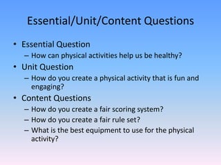 Essential/Unit/Content Questions Essential QuestionHow can physical activities help us be healthy?Unit QuestionHow do you create a physical activity that is fun and engaging?Content QuestionsHow do you create a fair scoring system?How do you create a fair rule set?What is the best equipment to use for the physical activity?