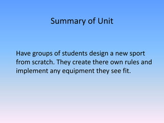 Summary of Unit Have groups of students design a new sport from scratch. They create there own rules and implement any equipment they see fit.