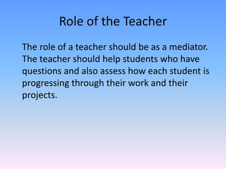 Role of the TeacherThe role of a teacher should be as a mediator. The teacher should help students who have questions and also assess how each student is progressing through their work and their projects.