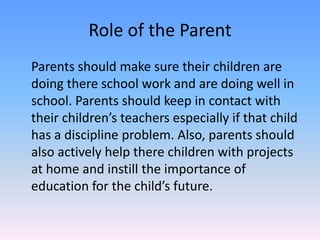 Role of the ParentParents should make sure their children are doing there school work and are doing well in school. Parents should keep in contact with their children’s teachers especially if that child has a discipline problem. Also, parents should also actively help there children with projects at home and instill the importance of education for the child’s future.