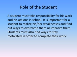 Role of the StudentA student must take responsibility for his work and his actions in school. It is important for a student to realize his/her weaknesses and find out ways to overcome them or improve them. Students must also find ways to stay motivated in order to complete their work.