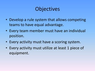 ObjectivesDevelop a rule system that allows competing teams to have equal advantage.Every team member must have an individual position.Every activity must have a scoring system.Every activity must utilize at least 1 piece of equipment.