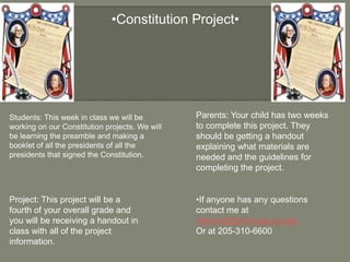        •Constitution Project• Parents: Your child has two weeks to complete this project. They should be getting a handout explaining what materials are needed and the guidelines for completing the project. Students: This week in class we will be working on our Constitution projects. We will be learning the preamble and making a booklet of all the presidents of all the presidents that signed the Constitution.  Project: This project will be a fourth of your overall grade and you will be receiving a handout in class with all of the project information. •If anyone has any questions contact me at rtbrown2@crimson.ua.edu Or at 205-310-6600 
