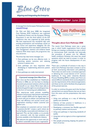 Newsletter June 2008
                    A message from the European Pathway Association
                    (www.E-P-A.org)
                    On 25th and 26th June 2008, the Integrated
                    Care Pathway (ICP) conference was organised
                    by Healthcare Events and the European Pathway
                    Association. It was the third edition of the ICP
                    conference that was organised by both parties.
                    We have experienced two wonderful days with
                    exciting presentations and workshops, aimed on        Thoughts about Care Pathways 2008
                    both novice and experience delegates. On this         The recent Care Pathways event was a great
                    year’s programme there was explicit attention for     way in which health organisations from around
                    ‘lean management’, statistics and evidence based      Europe are creating a contemporary way in which
                    medicine. With these topics, the programme was        to communicate both internally and externally
                    very attractive.                                      the procedure of patient care for different
                    The three key ‘take home messages’ are:               health conditions. However, this event has raised
                    1. Care pathways can be very effective tools in       questions which we need to answer in order to
                       improving patient outcome and reducing             progress with the future developments of care
                       variance in patient care,                          pathways.
                    2. Care pathways are very important when              There was a multitude of variance in the way in
                       developing or implementing electronic patient      which Care Pathways have been created, in terms
                       records,                                           of both ascertaining information and publishing.
                    3. Care pathways are really international.            There does not seem to be a consistent approach
                                                                          in delivering this crucial element of 21st century
                                                                          healthcare. In many other industries Business
                         A personal message from Blue-Crow                Process Modelling (BPM) is widely used. There are
                     Ever since we first established our Healthcare       several different standards which can be adopted to
                     Practice in 2006, our aim has been to develop        suit the requirements of the industry/organisation,
                     innovative yet practical solutions which provide     and these can be used to facilitate the progression
                     real benefit to our clients. We’ve been able to      of this pivotal exercise.
                     achieve this goal through true consulting services
                     in the form of mentoring and collaboration.          In order to continue the great work that has been
                                                                          started there are several lessons that we can learn
                     Our easy-to-use tools, process modelling
                                                                          from this event and the presentations that were
                     solutions and process improvement techniques,
                                                                          given ;-
                     (which include LEAN and Six Sigma) allow us
                     to work with you to deliver care pathways that       • Using care pathways as a way of delivering
                     drive real efficiency and success across your          quality care standards
                     organisation resulting in better customer and        • Delivery of best practice in healthcare in a
                     patient care.                                          multi-disciplinary environment
                     Our emphasis on customers and our moto of            • Developing a consistent but flexible approach
                     “customers-for-life” creates a spirit where we         to pathway creation and structure
                     can be flexible, resourceful and individual in our
www.blue-crow.com




                                                                          • Using care pathways in improving standards of
                     approach. This, we feel, enables us to provide         quality
                     our customers with the best products and
                     services available in the Healthcare industry.       • Using lean and six sigma to drive organisational
                                                                            change
                     We welcome the opportunity to work with you
                     to deliver sustainable value to your organisation.   • Not people processing, keeping the patient at
                                                                            heart of service
 