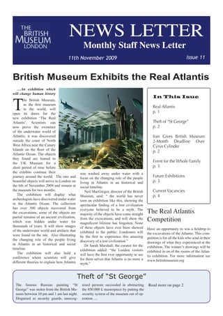 NEWS LETTER
                                                Monthly Staff News Letter
                                     11th November 2009                                                                 Issue 11


British Museum Exhibits the Real Atlantis
   …An exhibition which
will change human history



T
                                                                                                In This Isue
        he British Museum,
        as the first museum
        in the world, will
                                                                                                Real Atlantis
open its doors for the                                                                          p. 1
new exhibition ‘The Real
Atlantis’. Scientists can                                                                       Theft of “St George”
now prove the existence                                                                         p. 2
of the underwater world of
Atlantis; it was discovered                                                                     Iran Gives British Museum
outside the coast of North                                                                      2-Month Deadline Over
West Africa near the Canary                                                                     Cyrus Cylinder
Islands on the floor of the                                                                     p. 2
Atlantic Ocean. The objects
they found are loaned to
the UK Museum for a                                                                             Event for the Whole Family
short period of time before                                                                     p. 3
the exhibits continue their                   was washed away under water with a
journey around the world. The rare and        focus on the changing role of the people          Future Exhibitions
beautiful objects will arrive to London on    living in Atlantis in an historical and           p. 3
the 6th of November 2009 and remain at        social timeline.
the museum for two months.                       Neil MacGregor, director of the British        Current Vacancies
   The exhibition will display what           Museum, said: “ the world has never               p. 4
archeologists have discovered under water     seen an exhibition like this, showing the
in the Atlantic Ocean. The collection         spectacular finding of a lost civilization
                                                                                            The Real Atlantis
has over 500 objects recovered from           everyone believed to be a myth. The
the excavations; some of the objects are      majority of the objects have come straight
partial remains of an ancient civilization,
which was hidden under water for
                                              from the excavations, and will show the
                                              magnificent lifetime has forgotten. None
                                                                                            Competition
thousands of years. It will show images       of these objects have ever been showed
of the underwater world and artifacts that                                                  Have an opportunity to win a fieldtrip to
                                              exhibited to the public; Londoners will       the excavations of the Atlantis. This com-
were found on the site. Also illustrating     be the first to experience this amazing
the changing role of the people living                                                      petition is for all the kids who send in their
                                              discovery of a lost civilization.”            drawings of what they experienced at the
in Atlantis in an historical and social          Dr Sarah Marshall, the curator for the
timeline.                                                                                   exhibition. The winner’s drawings will be
                                              exhibition added: “the London visitors        exhibited in on of the rooms of the Atlan-
   The exhibition will also hold a            will have the first ever opportunity to see
conference where scientists will give                                                       tis exhibition. For more information see
                                              for them selves that Atlantis is no more a    www.britishmuseum.org
different theories to explain how Atlantis    myth.”


                                              Theft of “St George”
  The famous Russian painting “St              nised persons succeeded in abstracting       Read more on page 2
  George” was stolen from the British Mu-      the 850.000 £ masterpiece by putting the
  seum between 10 pm and 1 am last night.      security system of the museum out of op-
  Disguised as security guards, unrecog-       eration.....
 