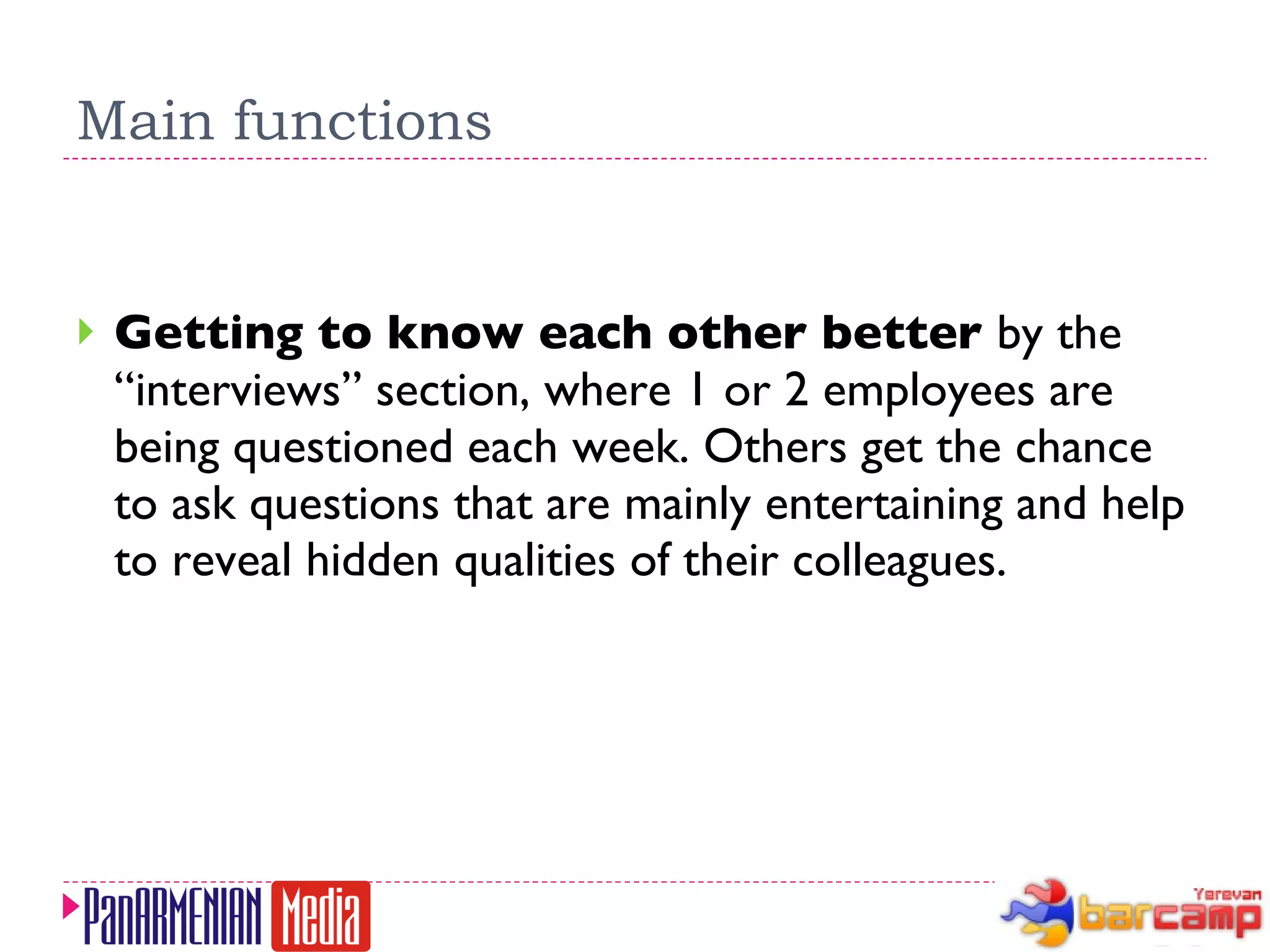 Main functions Getting to know each other better  by the “interviews” section, where 1 or 2 employees are being questioned each week. Others get the chance to ask questions that are mainly entertaining and help to reveal hidden qualities of their colleagues. 