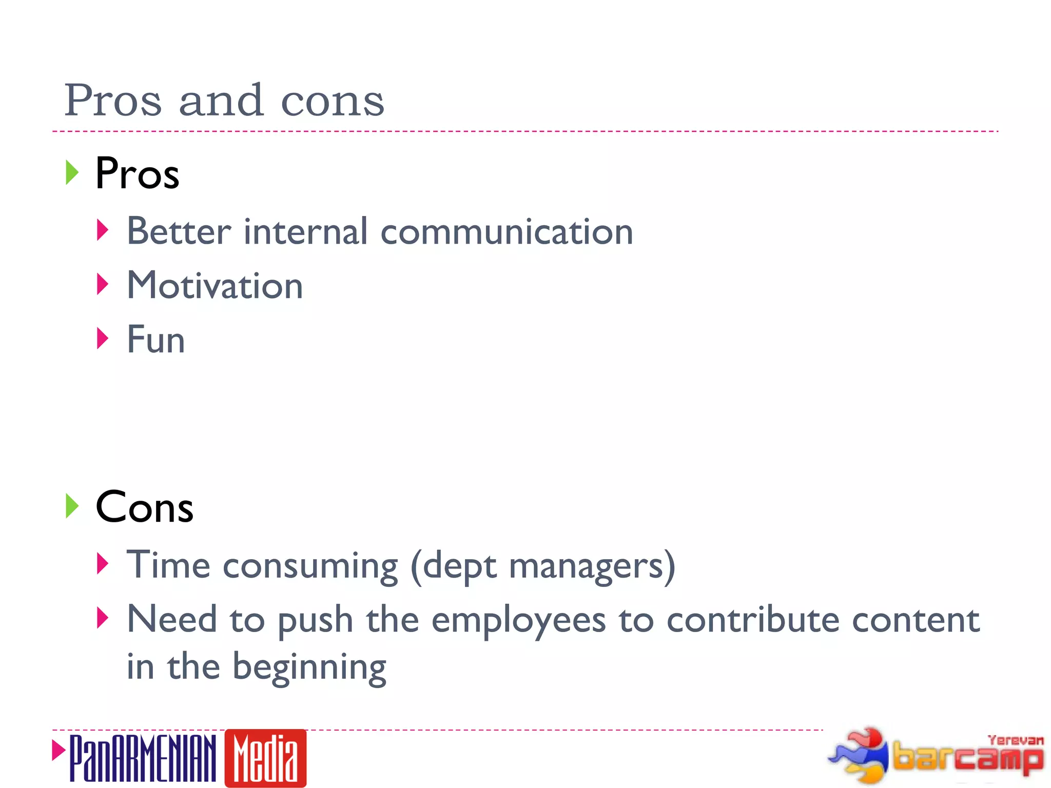 Pros and cons Pros Better internal communication Motivation Fun Cons Time consuming (dept managers) Need to push the employees to contribute content in the beginning 