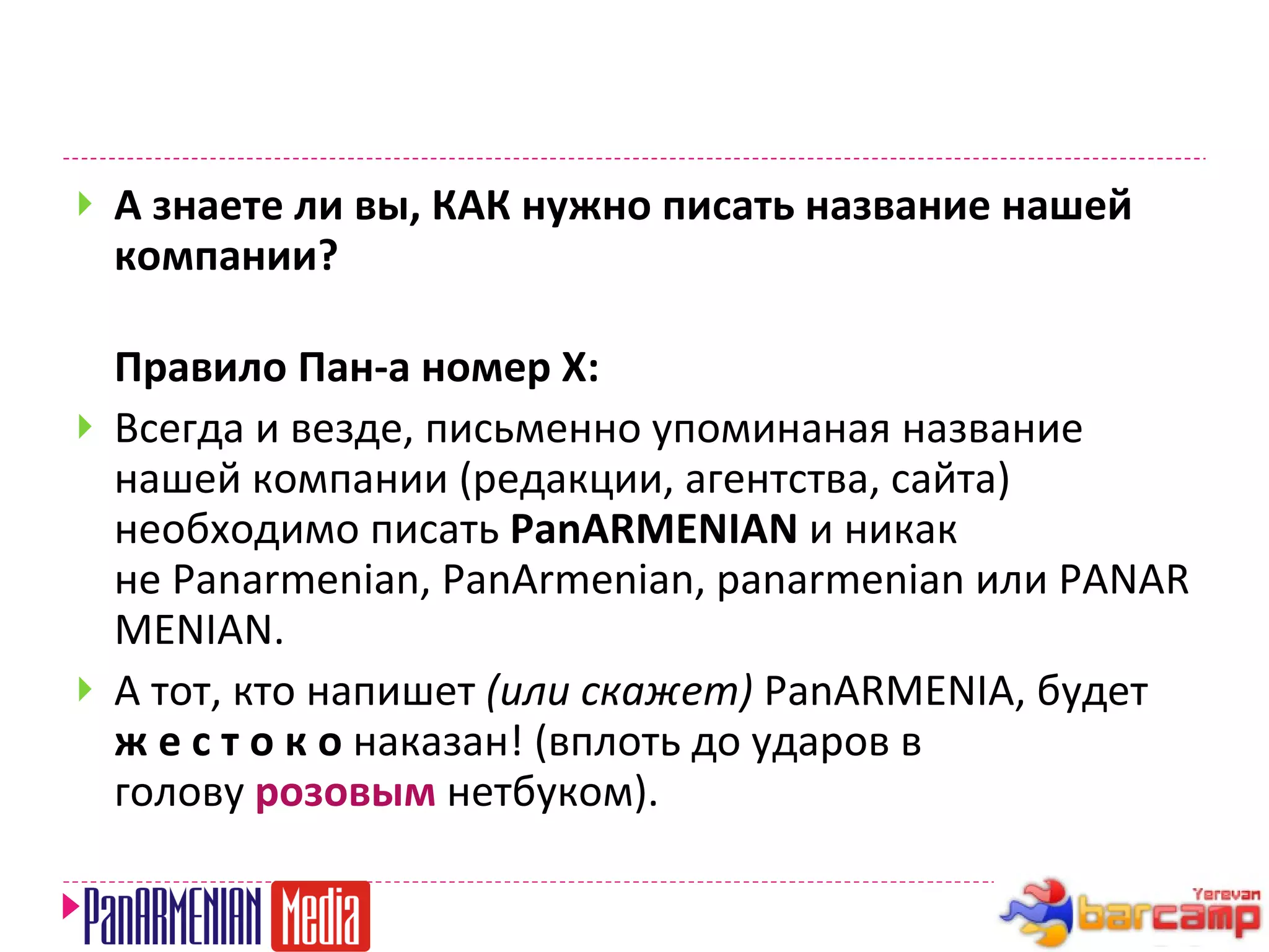 А знаете ли вы, КАК нужно писать название нашей компании?   Правило Пан-а номер X:  Всегда и везде, письменно упоминаная название нашей компании (редакции, агентства, сайта) необходимо писать  PanARMENIAN  и никак не Panarmenian, PanArmenian, panarmenian или PANARMENIAN.  А тот, кто напишет  (или скажет)  PanARMENIA, будет    ж е с т о к о  наказан! (вплоть до ударов в голову  розовым  нетбуком). 