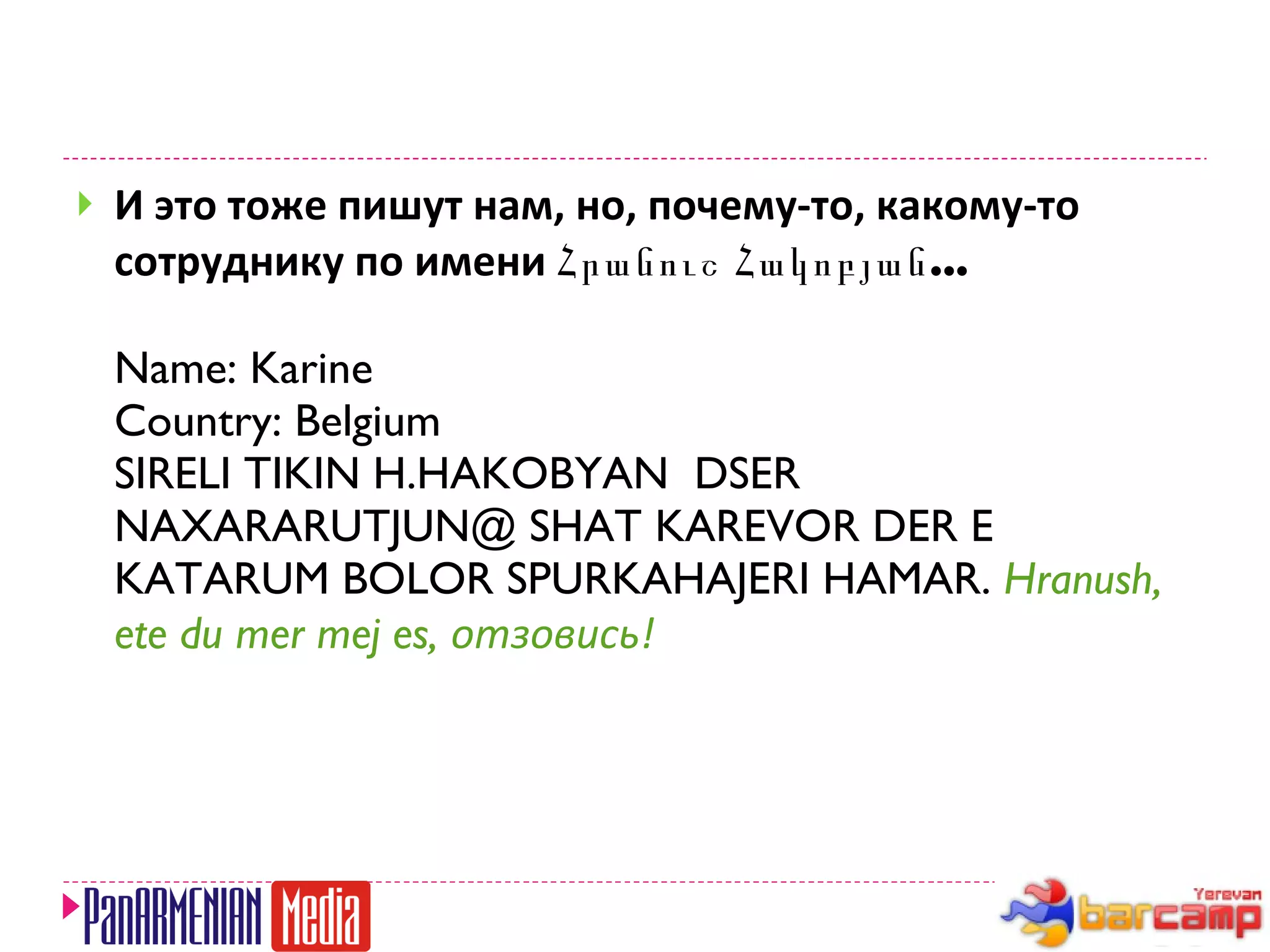 И это тоже пишут нам, но, почему-то, какому-то сотруднику по имени  Հրանուշ Հակոբյան... Name: Karine  Country: Belgium SIRELI TIKIN H.HAKOBYAN  DSER NAXARARUTJUN@ SHAT KAREVOR DER E KATARUM BOLOR SPURKAHAJERI HAMAR.  Hranush, ete du mer mej es,  отзовись! 