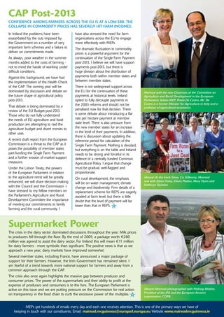 CaP Post-2013
CoNfIdENCE amoNG farmErs aCross ThE EU Is aT a LoW EBB. ThE
CoLLaPsE IN CommodITy PrICEs has sEvErELy hIT farm INComEs.
In Ireland the problems have been           have also stressed the need for farm
exacerbated by the cuts imposed by          organisations across the EU to engage
the Government on a number of very          more effectively with MEPs.
important farm schemes and a failure to     The dramatic fluctuation in commodity
deliver on commitments made.                prices is a powerful argument for the
As always, poor weather in the summer       continuation of the Single Farm Payment
months added to the costs of farming -      post-2013. I believe we will have support
not to mind the hassle of working under     payments post-2013, but there is
difficult conditions.                       huge division about the distribution of
Against this background, we have had        payments both within member states and
the implementation of the Health Check      between member states.
of the CAP. The coming year will be         There is not widespread support across
dominated by discussion and debate on       the EU for the continuation of these           Mairead with the new Chairman of the Committee on
the future shape of agricultural policy     payments at historical levels. Ireland         Agriculture and Rural Development in the European
post-2013.                                  opted to fully decouple payments in            Parliament, Italian MEP, Paolo De Castro. Mr. De
                                            the 2003 reforms and should not be             Castro is a former Minister for Agriculture in Italy and a
That debate is being dominated by a                                                        professor of agricultural economics.
review of the EU Budget post-2013.          penalised now for that decision. There
Those who do not fully understand           is some debate about introducing a flat
the needs of EU agriculture and food        rate per hectare payment at member
production are attempting to raid the       state level. There is also pressure from
agriculture budget and divert monies to     the new member states for an increase
other uses.                                 in the level of their payments. In addition,
                                            there is discussion about updating the
A recent draft report from the European     reference period for calculation of the
Commission is a threat to the CAP as it     Single Farm Payment. Nothing is decided,
poses the possibility of member states      but everything is on the table and Ireland
part-funding the Single Farm Payment        needs to be strong and forceful in its
and a further erosion of market support     defence of a centrally funded Common
measures.                                   Agricultural Policy. I argue that change
Under the Lisbon Treaty, the powers         must be gradual, well-flagged and
of the European Parliament in relation      proportionate.
to the agriculture remit will be greatly    On rural development, the emphasis             (Above) At the Iverk Show, Co. Kilkenny, Mairead
enhanced; we will share decision making                                                    met with Eileen Foley, Eileen Phelan, Mary Flynn and
                                            will be on water management, climate           Katheryn Quinlan.
with the Council and the Commission. I      change and biodiversity. Firm details of a
have stressed to my fellow members on       replacement scheme for REPS are eagerly
the Parliament's Agriculture and Rural      awaited at farm level, but there is little
Development Committee the importance        doubt that the level of payment will be
of meeting our commitments to family        lower than that in REPS.
farming and the rural community. I



supermarket Power
The crisis in the dairy sector dominated discussions throughout the year. Milk prices
to producers fell through the floor. By the end of 2009, a package worth €280
million was agreed to assist the dairy sector. For Ireland this will mean €11 million
for dairy farmers - more symbolic than significant. The positive news is that as we
approach a new year, dairy markets have improved somewhat.
Several member states, including France, have announced a major package of
support for their farmers. However, the Irish Government has remained silent. I
am fearful of a trend towards more national support for farmers and away from a
common approach through the CAP.
The crisis also once again highlights the massive gap between producer and
consumer prices. The power of the supermarkets and their ability to profit at the
expense of producers and consumers is to the fore. The European Parliament is
active on this issue and we are putting pressure on the Commission for real action         (Above) Mairead photographed with Pádraig Walshe,
                                                                                           President of the IFA and the European farmers
on transparency in the food chain to curb the excessive power of the multiples.
                                                                                           organisation, COPA .


          MEPs get hundreds of emails every day and each one receives attention. This is one of the primary ways we have of
   keeping in touch with our constituents. Email: mairead.mcguinness@europarl.europa.eu Website www.maireadmcguinness.ie
 