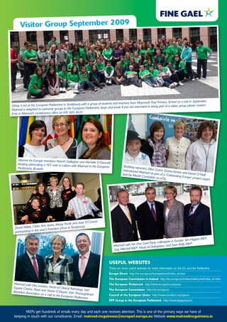 Visitor Group september 2009




                                                                                                                 Post Primary School on a visit in September.
                                                        with a group of students and teachers from Maynooth
Sitting it out at the European Parliament in Strasbourg                                                          being part of a visitor group please contact
                                                        an Parliament, large and small. If you are interested in
Mairead is delighted to welcome groups to the Europe
Emir in Mairead's constituency office on 041 685 4633




     Women for Europe members Niamh Galla
                                              gher and Michelle O'Donnell
     Keating advocating a YES vote to Lisbon
                                             with Mairead in the European                  Budding repo
     Parliament, Brussels.                                                                              rters, Elliot G
                                                                                          interviewed                   race, Emma
                                                                                                      Mairead as                      Keane and D
                                                                                         ised by Mea                 part of a 'Cel                avid O’Neill
                                                                                                      th Comháirl                   ebrating Euro
                                                                                                                    e na nÓg                      pe' project or
                                                                                                                                                                 gan-




                                                                onnor
                                                 e and Joan O'C
                                 nes, Mossy Ford
  David Wals  h, Claire Ann Jo          Drive in Strasb ourg
                      is year's Freedom
  participating in th
                                                                                                                                                              ,
                                                                                                                                           ; Jim Higgins M EP
                                                                                                                           agues in Europe
                                                                                                  r Fin e Gael Party colle             Kelly M EP
                                                                                  Mairead with he                     ation, and Sean
                                                                                                     , Head of Deleg
                                                                                  G ay Mitchell M EP



                                                                              useful WeBsites
                                                                              These are some useful websites for more information on the EU and the Parliament.
                                                                              europe direct http://ec.europa.eu/europedirect/index_en.htm
                                                                              the european Commission in ireland http://ec.europa.eu/ireland/welcome/index_en.htm
 Mairead with D                                                               the european Parliament http://www.europarl.europa.eu
                 es Leadon, Hea
 Equine Centre,                     d of Clinical Pa
                Naas and Shan                        thology, Irish           the european Commission http://ec.europa.eu
 Breeders Associa                  e O'Dwyer, Irish
                  tion on a visit to                  Thoroughbred
                                     the European Pa                          Council of the european union http://www.consilium.europa.eu
                                                        rliament.
                                                                              ePP Group in the european Parliament http://www.eppgroup.eu


         MEPs get hundreds of emails every day and each one receives attention. This is one of the primary ways we have of
  keeping in touch with our constituents. Email: mairead.mcguinness@europarl.europa.eu Website www.maireadmcguinness.ie
 