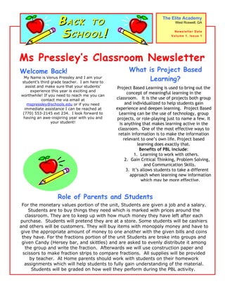 BACK TO                                           The Elite Academy
                                                                            West Roswell, GA



                   SCHOOL!                                                 Newsletter Date
                                                                          Volume 1, Issue 1




Ms Pressley’s Classroom Newsletter
Welcome Back!                                       What is Project Based
  My Name is Venus Pressley and I am your
student’s third grade teacher. I am here to
                                                          Learning?
   assist and make sure that your students’   Project Based Learning is used to bring out the
      experience this year is exciting and
                                                    concept of meaningful learning in the
worthwhile! If you need to reach me you can
            contact me via email at           classroom. It is the use of projects both group
    mspressley@schools.edu or if you need          and individualized to help students gain
  immediate assistance I can be reached at    experience and deepen learning. Project Based
 (770) 553-2145 ext 234. I look forward to     Learning can be the use of technology, group
 having an awe-inspiring year with you and    projects, or role-playing just to name a few. It
                 your student!                  is anything that makes learning active in the
                                               classroom. One of the most effective ways to
                                               retain information is to make the information
                                                  relevant to one’s own life. Project based
                                                          learning does exactly that.
                                                           Benefits of PBL include:
                                                        1. Learning to work with others.
                                                   2. Gain Critical Thinking, Problem Solving,
                                                              and Communication Skills.
                                                    3. It’s allows students to take a different
                                                      approach when learning new information
                                                            which may be more effective.


                  Role of Parents and Students
 For the monetary values portion of the unit, Students are given a job and a salary.
    Students are to buy things they need which is marked with prices around the
  classroom. They are to keep up with how much money they have left after each
purchase. Students will pretend they are at a store. Some students will be cashiers
and others will be customers. They will buy items with monopoly money and have to
give the appropriate amount of money to one another with the given bills and coins
 they have. For the fractions portion of the unit Students are broke into groups and
 given Candy (Hersey bar, and skittles) and are asked to evenly distribute it among
  the group and write the fraction. Afterwards we will use construction paper and
 scissors to make fraction strips to compare fractions. All supplies will be provided
    by teacher. At Home parents should work with students on their homework
  assignments which will help students to fully gain understanding of the material.
     Students will be graded on how well they perform during the PBL activity.
 