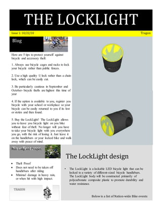 THE LOCKLIGHT
BITCHESIssue 1: 10/22/10 Tragon
Blog
New Features
TRAGON
The LockLight design
Below is a list of Nation-wide Bike events
• The LockLight is a lockable LED bicycle light that can be
locked to a variety of different-sized bicycle handlebars.
The LockLight body will be constructed primarily of
polycarbonate composite plastic to promote durability and
water resistance.
 Theft Proof
 Does not need to be taken off
handlebars after riding
 Minimal damage in heavy rain,
or when hit with high impact.
Here are 5 tips to protect yourself against
bicycle and accessory theft:
1. Always use bicycle cages and racks to lock
your bicycle rather than public fences.
2. Use a high quality U lock rather than a chain
lock, which can be easily cut.
3. Be particularly cautious in September and
October- bicycle thefts are highest this time of
year
4. If the option is available to you, register you
bicycle with your school or workplace so your
bicycle can be easily returned to you if its lost
or stolen and then found.
5. Buy the LockLight! The LockLight allows
you to leave you bicycle light on you bike
without fear of theft. No longer will you have
to take your bicycle light with you everywhere
you go, with the risk of losing it. Just leave it
on the handlebars or your locked bike and walk
away with peace of mind.
Ride Long and Prosper,
Team Tragon
 