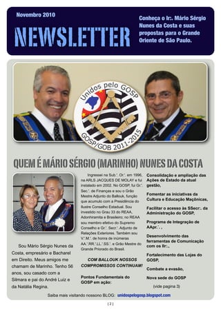 [2]
Sou Mário Sérgio Nunes da
Costa, empresário e Bacharel
em Direito. Meus amigos me
chamam de Marinho. Tenho 56
anos, sou casado com a
Silmara e pai do André Luiz e
da Natália Regina.
NEWSLETTER
Novembro 2010
Conheça o Ir:. Mário Sérgio
Nunes da Costa e suas
propostas para o Grande
Oriente de São Paulo.
QUEMÉMÁRIOSÉRGIO(MARINHO)NUNESDACOSTA
Ingressei na Sub.'. Or.'. em 1996,
na ARLS JACQUES DE MOLAY e fui
instalado em 2002. No GOSP, fui Gr.'.
Sec.'. de Finanças e sou o Grão
Mestre Adjunto do Ballouk, função
que acumulo com a Presidência do
Ilustre Conselho Estadual. Sou
investido no Grau 33 do REAA,
Adonhiramita e Brasileiro; no REAA
sou membro efetivo do Supremo
Conselho e Gr.'. Secr.'. Adjunto de
Relações Exteriores. Também sou
V.'.M.'. de honra de inúmeras
AA.'.RR.'.LL.'.SS.'. e Grão Mestre do
Grande Priorado do Brasil.
COM BALLOUK NOSSOS
COMPROMISSOS CONTINUAM!
Pontos Fundamentais do
GOSP em ação:
Consolidação e ampliação das
Ações de Estado da atual
gestão,
Fomentar as iniciativas da
Cultura e Educação Maçônicas,
Facilitar o acesso às SSecr:. da
Administração do GOSP,
Programa de Integração de
AApr.´. ,
Desenvolvimento das
ferramentas de Comunicação
com os IIr:.,
Fortalecimento das Lojas do
GOSP,
Combate a evasão,
Nova sede do GOSP
(vide pagina 3)
Saiba mais visitando nossono BLOG: unidospelogosp.blogspot.com
 
