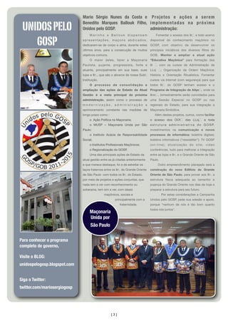 [3]
Mario Sérgio Nunes da Costa e
Benedito Marques Ballouk Filho,
Unidos pelo GOSP.
M a r i n h o e B a l l o u k d i s p e n s a m
apresentações, maçons abdicados,
dedicaram-se de corpo e alma, durante estes
últimos anos, para a consecução de muitos
objetivos comuns.
O maior deles, fazer a Maçonaria
Paulista, pujante, progressista, forte e
atuante, principalmente em sua base, suas
lojas e IIr:., que são o alicerce de nossa Subl:.
Instituição.
O processo de consolidação e
ampliação das ações de Estado da Atual
Gestão é a meta principal da próxima
administração, assim como o processo de
m o d e r n i z a ç ã o , a d m i n i s t r a ç ã o e
aprimoramento constante nas medidas de
longo prazo como :
o Ação Política na Maçonaria;
o MUSP – Maçonaria Unida por São
Paulo;
o Instituto Acácia de Responsabilidade
Social;
o Institutos Proﬁssionais Maçônicos;
o Regionalização do GOSP.
Uma das principais ações de Estado da
atual gestão entre as já citadas anteriormente
e que merece destaque, foi a de estreitar os
laços fraternos entre os IIr:. do Grande Oriente
de São Paulo com todos os IIr:. do Estado,
por meio de projetos e ações conjuntas, que
nada tem a ver com reconhecimento ou
soberania, tem sim a ver, com ideais
maçônicos, sociais e
principalmente com a
fraternidade.

Projetos e ações a serem
implementadas na próxima
administração:
Fomentar o acesso dos IIr.´. a todo acervo
disponível do conhecimento maçônico no
GOSP, com objetivo de desenvolver os
princípios iniciáticos dos diversos Ritos do
GOB, Manter e ampliar a atual ação
“Educativa Maçônica” para formação dos
IIr .´. com os cursos de Administração de
LLoj .´.; Organização da Ordem Maçônica;
História e Orientação Ritualística. Fomentar
cursos via Internet (com segurança) para que
todos IIr.´. do GOSP  tenham acesso e o
Programa de Integração de AApr.´., onde os
IInic.´., bimestralmente serão convidados para
uma Sessão Especial no GOSP ou nas
regionais do Estado, para sua  integração a
Maçonaria Simbólica.
Além destes projetos, outros, como facilitar
o acesso dos OOf.´. das LLoj.´. a toda
e s t r u t u r a a d m i n i s t r a t i v a d o G O S P,
investimentos na comunicação e novos
processos de informática: boletins digitais;
boletins informativos (“newsletter”);  TV GOSP
(on-line); atualização do site; video
conferências, tudo para melhorar a integração
entre as lojas e IIr:. e o Grande Oriente de São
Paulo.
Outro empreendimento planejado será a
construção do novo Edifício do Grande
Oriente de São Paulo, para prover aos IIr:. a
estrutura física adequada ao tamanho e
pujança do Grande Oriente nos dias de hoje e
preparar a estrutura para seu futuro.
Por estas considerações a Campanha
Unidos pelo GOSP, pede sua adesão e apoio,
porque “nenhum de nós é tão bom quanto
todos nós juntos”.
UNIDOSPELO
GOSP
Visite o BLOG:
unidospelogosp.blogspot.com
Siga o Twitter:
twitter.com/mariosergiogosp
Maçonaria
Unida por
São Paulo
Para conhecer o programa
completo de governo,
 