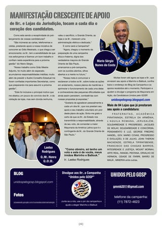 [4]
Como esta sendo a receptividade do pré-
lançamento de vossas candidaturas?
“São inúmeras as cartas, telefonemas e
visitas, prestando apoio a nossa iniciativa de
concorrer ao Grão Mestrado, o que chega a ser
emocionante; os IIr:. tem a sensibilidade de que
nos esforçamos e ﬁzemos um bom trabalho e
conﬁam nesta experiência para a próxima
gestão” diz Mario Sérgio.
“Nosso trabalho como Grão Mestre
Adjunto, foi muito além do esperado,
acumulamos responsabilidades inéditas; muito
além de presidir o Ilustre Conselho Estadual me
foram conﬁadas importantes Secretarias, como
que preparando-me para assumir a próxima
gestão”.
“Este foi inclusive o principal motivo que
me afastou um pouco do convívio dos IIr:. e da
visitação às lojas, mas sem dúvida nenhuma,
valeu o sacrifício, o Grande Oriente, as
lojas e os IIr:. merecem uma
administração efetiva e dedicada.”
E como será a Campanha?
“Agora, chegou o momento da
preparação de uma campanha
ética e fraterna, digna dos
verdadeiros maçons do Grande
Oriente de São Paulo,
arrancamos a pré-campanha,
com os ouvidos atentos, olhos
abertos e a mente no futuro.”
“Nossa meta é comunicar e
esclarecer a todos os IIr:. sobre todas as ações
em andamento, nossos planos de mantê-las e
aprimorar o funcionamento de cada uma delas
e conhecedores das pequenas diﬁculdades que
ainda assim persistem, combatê-las com
nossas propostas já expostas.”
“Gostaria de agradecer pessoalmente a
cada um dos IIr:. que nos prestam seu
apoio e seu trabalho voluntário em prol
deste plano de ação. Sinto-me grato e
certo de que os IIr:. do Estado nos
transmitirão a responsabilidade, através
de seu voto, de comandar a maior
Maçonaria da América Latina que é o
contingente de IIr:. do Grande Oriente de
São Paulo.”
"Como obreiro, só tenho um
voto e este é de vocês, meus
irmãos Marinho e Ballouk."
Ir:. Laelso Rodrigues
Muitas foram até agora as lojas e IIr:. que
enviaram seu apoio a Marinho e Ballouk, conﬁra
baixo o endereço do Blog da Campanha e os
apoios recebidos até o momento. Participem e
ajudem a divulgar o programa da Maçonaria em
Ação, da Candidatura Unidos pelo GOSP.
unidospelogosp.blogspot.com
Mais de 84 Lojas que já prestaram
seu apoio a candidatura:
F R A T E R N I T A S , A C A D Ê M I C A
PIRATININGA, ESTRELA DA ARMÊNIA,
L’ A Q U I L A R O M A N A , J E R U S A L É M ,
SOLIDARIEDADE E PROGRESSO, JACQUES
DE MOLAY, SOLIDARIEDADE E CONCÓRDIA,
PENSAMENTO E LUZ, GEORGE FRIEDRIC
HANDEL, GOV. MARIO COVAS, PROGRESSO
E EVOLUÇÃO, 9 DE JULHO, JOHN THERON
MACKENZIE, ESTRELA TIPIRATIBENSE,
FRANCISCO DAS CHAGAS BARROS,
INTEGRIDADE E JUSTIÇA, MOUNT MORIAH,
ARTE REAL, RANGEL PESTANA, ORVALHO DE
HERMON, CIDADE DE ITARIRI, BARÃO DE
MAUÁ , MINERVA entre outras.
BLOG
unidospelogosp.blogspot.com
Fotos
picasaweb.google.com/nunesdacostamariosergio
Divulgue aos IIr:. a Campanha
“Unidos pelo GOSP”
Junte-se a nós, use o pin da campanha e
ajude a eleger Marinho e Ballouk
UNIDOSPELOGOSP
gmmb2011@gmail.com
telefone da campanha:
(11) 7872-4623
Mario Sérgio
Nunes da Costa
Laelso
Rodrigues
G:.M:. Honra
G:.O:.B:.
MANIFESTAÇÃOCRESCENTEDEAPOIO
de IIr:. e Lojas da Jurisdição, tocam a cada dia o
coração dos candidatos.
 