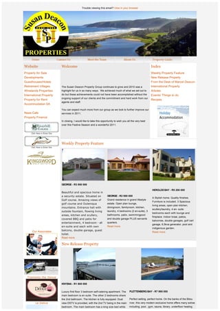 Trouble viewing this email? View in your browser




Website                      Welcome                                                                            Index
Property for Sale                                                                                               Weekly Property Feature
Developments                                                                                                    New Release Property
Guesthouses/Hotels                                                                                              From the Desk of Marcel Deacon
Retirement Villages          The Susan Deacon Property Group continues to grow and 2010 was a                   International Property
Winelands Properties         highlight for us in so many ways.  We achieved much of what we set out to          Articles
International Property       do but these achievements could not have been accomplished without the             Events/ Things to do
                             ongoing support of our clients and the commitment and hard work from our
Property for Rent                                                                                               Recipes
                             agents and staff.
Accommodation SA
                             You can expect much more from our group as we look to further improve our
News Cafe                    services in 2011. 
Property Finance
                             In closing, I would like to take this opportunity to wish you all the very best
                             over this Festive Season and a wonderful 2011.




                             Weekly Property Feature




              
              
              
                             GEORGE - R3 850 000
                              
                                                                                                                 HEROLDS BAY - R5 200 000
                             Beautiful and spacious home in
                             a security estate. Situated on             GEORGE - R2 950 000
                                                                                                                 A Stylish home. Quality finishes.
                             Golf course. Amazing views of              Grand residence in grand lifestyle
                                                                                                                 Furniture is included. 3 Spacious
                             golf course and Outeniqua                  estate. Open plan lounge,
                                                                                                                 living areas, open plan kitchen,
                             mountains. Entrance hall with              diningroom, familyroom, kitchen,
                                                                                                                 scullery/laundry, 4 en- suite
                             outside fountain, flowing living           laundry, 4 bedrooms (2 en-suite), 3
                                                                                                                 bedrooms each with lounge and
                             areas, kitchen and scullery,               bathrooms, patio, swimmingpool
                                                                                                                 fireplace. Indoor braai, patios,
                             covered BBQ and patio for                  and double garage PLUS servants
                                                                                                                 balconies, double garages, golf cart
                             entertainment, 4 bedroom - all             quarters. 
                                                                                                                 garage, 6,5kva generator, pool and
                             e n-suite and each with own                Read more.
                                                                                                                 indigenous garden.
      Our Associates         balcony, double garage, guest
                                                                                                                 Read more.
                             toilet.
                             Read more.

                             New Release Property


             




                          
  Tramonto the Venue

                             KNYSNA - R1 800 000


                             Luxury first floor 3 bedroom self-catering apartment. The       PLETTENBERG BAY - R7 995 000 
                             main bedroom is en suite. The other 2 bedrooms share             
                             the 2nd bathroom. The kitchen is fully equipped. Dual           Perfect setting, perfect home. On the banks of the Bitou
        Le Delice            view DSTV is provided, with the 2nd TV being in the main        river, this very modern exclusive home offers many extras
                             bedroom. The main bedroom has a king size bed while             including, pool , gym, sauna, library, underfloor heating
 