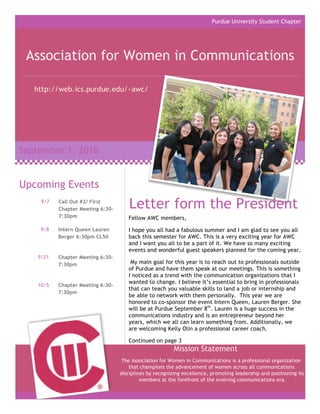 Purdue University Student Chapter




 Association for Women in Communications

   http://web.ics.purdue.edu/~awc/




September 1, 2010


Upcoming Events
     9/7   Call Out #2/ First
           Chapter Meeting 6:30-       Letter form the President
           7:30pm                     Fellow AWC members,

     9/8   Intern Queen Lauren        I hope you all had a fabulous summer and I am glad to see you all
           Berger 6:30pm CL50         back this semester for AWC. This is a very exciting year for AWC
                                      and I want you all to be a part of it. We have so many exciting
                                      events and wonderful guest speakers planned for the coming year.
    9/21   Chapter Meeting 6:30-
           7:30pm                      My main goal for this year is to reach out to professionals outside
                                      of Purdue and have them speak at our meetings. This is something
                                      I noticed as a trend with the communication organizations that I
                                      wanted to change. I believe it’s essential to bring in professionals
    10/5   Chapter Meeting 6:30-
                                      that can teach you valuable skills to land a job or internship and
           7:30pm
                                      be able to network with them personally. This year we are
                                      honored to co-sponsor the event Intern Queen, Lauren Berger. She
                                      will be at Purdue September 8th. Lauren is a huge success in the
                                      communications industry and is an entrepreneur beyond her
                                      years, which we all can learn something from. Additionally, we
                                      are welcoming Kelly Olin a professional career coach.

                                      Continued on page 3
                                                          Mission Statement
                                   The Association for Women in Communications is a professional organization
                                       that champions the advancement of women across all communications
                                   disciplines by recognizing excellence, promoting leadership and positioning its
                                            members at the forefront of the evolving communications era.
 