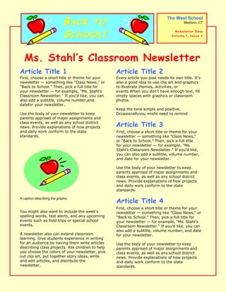 Every article you post needs its own title. It’s also a good idea to use clip art and graphics to illustrate themes, activities, or events. When you don’t have enough text, fill empty spaces with graphics or classroom photos.Keep the tone simple and positive. Occasionally you might need to remind parents about classroom rules. First, choose a short title or theme for your newsletter — something like quot;
Class News,quot;
 or “Back to School.” Then, pick a full title for your newsletter — for example, quot;
Ms. Stahl’s Classroom Newsletter.quot;
 If you’d like, you can also add a subtitle, volume number, and date for your newsletter. Use the body of your newsletter to keep parents apprised of major assignments and class events, as well as any school district news. Provide explanations of how projects and daily work conform to the state standards.You might also want to include the week's spelling words, test alerts, and any upcoming events such as field trips or special school events. A newsletter also can extend classroom learning. Give students experience in writing for an audience by having them write articles describing class projects. Ask children to help you choose the colors of your newsletter, pick out clip art, put together story ideas, write and edit articles, and distribute the newsletter. Article Title 3Article Title 2First, choose a short title or theme for your newsletter — something like quot;
Class News,quot;
 or “Back to School.” Then, pick a full title for your newsletter — for example, quot;
Ms. Stahl’s Classroom Newsletter.quot;
 If you’d like, you can also add a subtitle, volume number, and date for your newsletter. Use the body of your newsletter to keep parents apprised of major assignments and class events, as well as any school district news. Provide explanations of how projects and daily work conform to the state standards.A caption describing the graphicFirst, choose a short title or theme for your newsletter — something like quot;
Class News,quot;
 or “Back to School.” Then, pick a full title for your newsletter — for example, quot;
Ms. Stahl’s Classroom Newsletter.quot;
 If you’d like, you can also add a subtitle, volume number, and date for your newsletter. Use the body of your newsletter to keep parents apprised of major assignments and class events, as well as any school district news. Provide explanations of how projects and daily work conform to the state standards.Article Title 4Article Title 1Back to School!The West SchoolMadison, CTNewsletter DateVolume 1, Issue 1Ms. Stahl’s Classroom Newsletter Your child will need the following supplies this year:backpack3 spiral notebooks1 box of pencilserasersrulerscompasslunch boxSpecial thanks are due the following students:Jay Adams for volunteering to clean up after the fall open house.Kari Hensien for donating her checkers set to recess.Alan Shen for baking us his grandmother's chocolate chip cookies last week.Thank you also to Ms. Brown for bringing in the travel posters to decorate for open house.Reminders to Parents Thank You Students!This Week’s AssignmentsMondayToday we are learning about dinosaurs.TuesdayToday we are learning about pets.WednesdayToday we are learning about the solar system.ThursdayToday we are going on a field trip to the zoo.FridayToday we have a special guest from the fire department to tell us about fire safety.This week in Science we will be studying animals, including dinosaurs and pets, as well as astronomy. Children will be required to complete an in-depth science report on the animal of their choice by next Wednesday morning. Our trip to the zoo on Thursday may inspire some creative choices!We will also work on geometry problems in Math homework. In Social Studies, we will read a book about the culture of the Inuit people, who used to be called Eskimos.This Week’s HighlightsClassroom Open House Tuesday, September 6, 7:30 P.M.Ice Cream Social with the FacultyFriday, September 9, 5 P.M.School AssemblyThis week's school assembly is on storybook characters. Children may dress up like a character on Thursday. (You might want to bring a change of clothes for the rest of the day.) Costumes can be as simple as a hat or a small picture of your character pinned to your shirt. Have fun.  Upcoming EventsReminders to StudentsBring money for field trip lunchBring umbrella in case it rainsThink of a costume for Friday’s assembly Ms. Stahl’s Classroom Newsletter   Page 2<br />