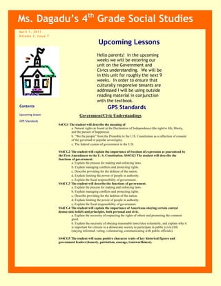 April 1, 2011Volume 2, Issue 7ContentsUpcoming lessonGPS StandardsMs. Dagadu’s 4th Grade Social Studies<br />Upcoming Lessons<br />Hello parents!  In the upcoming weeks we will be entering our unit on the Government and Civics understanding.  We will be in this unit for roughly the next 9 weeks.  In order to ensure that culturally responsive tenants are addressed I will be using outside reading material in conjunction with the textbook. <br />GPS Standards<br />Government/Civic Understandings<br />S4CG1 The student will describe the meaning of<br />a. Natural rights as found in the Declaration of Independence (the right to life, liberty, and the pursuit of happiness). <br />b. “We the people” from the Preamble to the U.S. Constitution as a reflection of consent of the governed or popular sovereignty. <br />c. The federal system of government in the U.S. <br />SS4CG2 The student will explain the importance of freedom of expression as guaranteed by the First Amendment to the U. S. Constitution. SS4CG3 The student will describe the functions of government. <br />a. Explain the process for making and enforcing laws. <br />b. Explain managing conflicts and protecting rights. <br />c. Describe providing for the defense of the nation. <br />d. Explain limiting the power of people in authority. <br />e. Explain the fiscal responsibility of government. <br />SS4CG3 The student will describe the functions of government. <br />a. Explain the process for making and enforcing laws. <br />b. Explain managing conflicts and protecting rights. <br />c. Describe providing for the defense of the nation. <br />d. Explain limiting the power of people in authority. <br />e. Explain the fiscal responsibility of government. <br />SS4CG4 The student will explain the importance of Americans sharing certain central democratic beliefs and principles, both personal and civic. <br />a. Explain the necessity of respecting the rights of others and promoting the common good. <br />b. Explain the necessity of obeying reasonable laws/rules voluntarily, and explain why it is important for citizens in a democratic society to participate in public (civic) life (staying informed, voting, volunteering, communicating with public officials). <br />SS4CG5 The student will name positive character traits of key historical figures and government leaders (honesty, patriotism, courage, trustworthiness).<br />