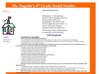 Ms. Dagadu’s 4th Grade Social Studies	 Upcoming Lessons April 1, 2011 Volume 2, Issue 7 Hello parents!  In the upcoming weeks we will be entering our unit on the Government and Civics understanding.  We will be in this unit for roughly the next 9 weeks.  In order to ensure that culturally responsive tenants are addressed I will be using outsidereading material in conjunction with the textbook.  GPS Standards Government/Civic Understandings S4CG1 The student will describe the meaning of a. Natural rights as found in the Declaration of Independence (the right to life, liberty, and the pursuit of happiness).  b. “We the people” from the Preamble to the U.S. Constitution as a reflection of consent of the governed or popular sovereignty.  c. The federal system of government in the U.S.  SS4CG2 The student will explain the importance of freedom of expression as guaranteed by the First Amendment to the U. S. Constitution. SS4CG3 The student will describe the functions of government.  a. Explain the process for making and enforcing laws.  b. Explain managing conflicts and protecting rights.  c. Describe providing for the defense of the nation.  d. Explain limiting the power of people in authority.  e. Explain the fiscal responsibility of government.  SS4CG3 The student will describe the functions of government.  a. Explain the process for making and enforcing laws.  b. Explain managing conflicts and protecting rights.  c. Describe providing for the defense of the nation.  d. Explain limiting the power of people in authority.  e. Explain the fiscal responsibility of government.  SS4CG4 The student will explain the importance of Americans sharing certain central democratic beliefs and principles, both personal and civic.  a. Explain the necessity of respecting the rights of others and promoting the common good.  b. Explain the necessity of obeying reasonable laws/rules voluntarily, and explain why it is important for citizens in a democratic society to participate in public (civic) life (staying informed, voting, volunteering, communicating with public officials).  SS4CG5 The student will name positive character traits of key historical figures and government leaders (honesty, patriotism, courage, trustworthiness). Contents Upcoming lesson GPS Standards	 