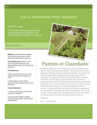 Ms. S




                    Native Americans from Alabama

  ACOS 4th Grade
  2.) Describe cultures, governments,
  and economies of prehistoric and
  historic Native Americans in Alabama.




March 2011

  Objective: Students will investigate
  the prehistoric and historic Native
  Americans who lived in Alabama.

  Essential Question: What do you
  know about the Prehistoric and
  Historic Native American Tribes from
  Alabama?
                                            Parents or Guardians:
                                          On Monday, March 13th, we will begin our study of the Prehistoric and
  Unit Questions:                         Historic Native Americans from Alabama. I will introduce the students to
                                          the groups of Prehistoric Native Americans on Monday. The teacher role
  1.How did the Native Americans in
  Alabama develop and change over         will be to guide students throughout the learning process of Native
  time?                                   Americans. Throughout the five week unit studying Native Americans,
                                          the students will participate in class discussions, group discussions,
  2. What impacts do the Native           partner discussions, research using books and the computer, informational
  Americans from Alabama have on our
  life today?                             games/activities, as well as individual and group projects. This is all based
                                          upon Project Based Learning, or studings partipating in hands on
  Content Questions:                      activities. I will send information weekld to you keeping you updated on
                                          our class projects. I will dive the due date of each project as well as when
  1. What are Prehistoric and Historic
  tribes from Alabama?                    each part of each project is due. The parents role is to make sure students
                                          are staying on task. If you have any questions please contact me.
  2. How did the Prehistoric Native
  American Tribes differ culturally and   Thank you,
  economically?
                                          Ms. S   you@you.com
 