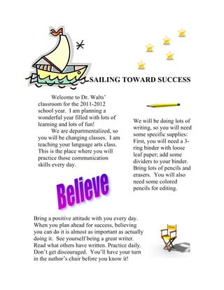 SAILING TOWARD SUCCESS

        Welcome to Dr. Walts’
 classroom for the 2011-2012
 school year. I am planning a
 wonderful year filled with lots of
                                           We will be doing lots of
 learning and lots of fun!
                                           writing, so you will need
        We are departmentalized, so
                                           some specific supplies:
 you will be changing classes. I am
                                           First, you will need a 3-
 teaching your language arts class.
                                           ring binder with loose
 This is the place where you will
                                           leaf paper; add some
 practice those communication
                                           dividers to your binder.
 skills every day.
                                           Bring lots of pencils and
                                           erasers. You will also
                                           need some colored
                                           pencils for editing.




Bring a positive attitude with you every day.
When you plan ahead for success, believing
you can do it is almost as important as actually
doing it. See yourself being a great writer.
Read what others have written. Practice daily.
Don’t get discouraged. You’ll have your turn
in the author’s chair before you know it!
 