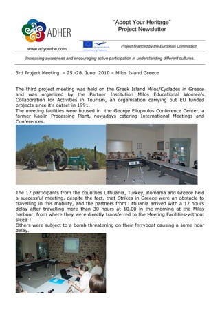 “Adopt Your Heritage”
                                                      Project Newsletter

                                                         Project financed by the European Commission
     www.adyourhe.com

    Increasing awareness and encouraging active participation in understanding different cultures.


3rd Project Meeting – 25.-28. June 2010 – Milos Island Greece


The third project meeting was held on the Greek Island Milos/Cyclades in Greece
and was organized by the Partner Institution Milos Educational Women’s
Collaboration for Activities in Tourism, an organisation carrying out EU funded
projects since it’s outset in 1991.
The meeting facilities were housed in the George Eliopoulos Conference Center, a
former Kaolin Processing Plant, nowadays catering International Meetings and
Conferences.




The 17 participants from the countries Lithuania, Turkey, Romania and Greece held
a successful meeting, despite the fact, that Strikes in Greece were an obstacle to
travelling in this mobility, and the partners from Lithuania arrived with a 12 hours
delay after travelling more than 30 hours at 10.00 in the morning at the Milos
harbour, from where they were directly transferred to the Meeting Facilities-without
sleep-!
Others were subject to a bomb threatening on their ferryboat causing a some hour
delay.
 