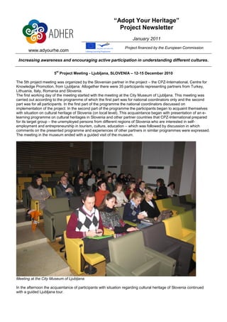“Adopt Your Heritage”
                                                             Project Newsletter
                                                                      January 2011
                                                                  Project financed by the European Commission
       www.adyourhe.com

 Increasing awareness and encouraging active participation in understanding different cultures.

                        st
                       5 Project Meeting - Ljubljana, SLOVENIA – 12-15 December 2010

The 5th project meeting was organized by the Slovenian partner in the project – the CPZ-International, Centre for
Knowledge Promotion, from Ljubljana. Altogether there were 35 participants representing partners from Turkey,
Lithuania, Italy, Romania and Slovenia.
The first working day of the meeting started with the meeting at the City Museum of Ljubljana. This meeting was
carried out according to the programme of which the first part was for national coordinators only and the second
part was for all participants. In the first part of the programme the national coordinators discussed on
implementation of the project. In the second part of the programme the participants began to acquaint themselves
with situation on cultural heritage of Slovenia (on local level). This acquaintance began with presentation of an e-
learning programme on cultural heritages in Slovenia and other partner countries that CPZ-International prepared
for its target group – the unemployed persons from different regions of Slovenia who are interested in self-
employment and entrepreneurship in tourism, culture, education – which was followed by discussion in which
comments on the presented programme and experiences of other partners in similar programmes were expressed.
The meeting in the museum ended with a guided visit of the museum.




Meeting at the City Museum of Ljubljana

In the afternoon the acquaintance of participants with situation regarding cultural heritage of Slovenia continued
with a guided Ljubljana tour.
 