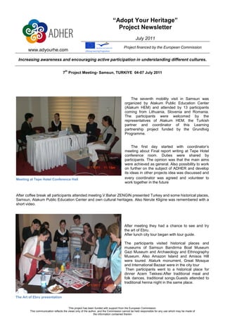 “Adopt Your Heritage”
                                                                              Project Newsletter
                                                                                               July 2011
                                                                                     Project financed by the European Commission
       www.adyourhe.com

 Increasing awareness and encouraging active participation in understanding different cultures.

                                    th
                                   7 Project Meeting- Samsun, TURKIYE 04-07 July 2011




                                                                                          The seventh mobility visit in Samsun was
                                                                                      organized by Atakum Public Education Center
                                                                                      (Atakum HEM) and attended by 13 participants
                                                                                      coming from Lithuania, Slovenia and Romania.
                                                                                      The participants were welcomed by the
                                                                                      representatives of Atakum HEM, the Turkish
                                                                                      partner and coordinator of this Learning
                                                                                      partnership project funded by the Grundtvig
                                                                                      Programme.


                                                                                           The first day started with coordinator’s
                                                                                      meeting about Final report writing at Tepe Hotel
                                                                                      conference room. Duties were shared by
                                                                                      participants. The opinion was that the main aims
                                                                                      were achieved as general. Also possibility to work
                                                                                      on further on the subject of ADHER and develop
                                                                                      its ideas in other projects idea was discussed and
Meeting at Tepe Hotel Conference Hall                                                 every coordinator was agreed and volunteer to
                                                                                      work together in the future


After coffee break all participants attended meeting.V.Bahar ZENGIN presented Turkey and some historical places,
Samsun, Atakum Public Education Center and own cultural heritages. Also Nerute Kligine was remembered with a
short video.




                                                                                     After meeting they had a chance to see and try
                                                                                     the art of Ebru.
                                                                                     After lunch city tour began with tour guide.

                                                                                     The participants visited historical places and
                                                                                     museums of Samsun Bandirma Boat Museum
                                                                                     Gazi Museum and Archaeology and Ethnography
                                                                                     Museum. Also Amazon Island and Amisos Hill
                                                                                     were toured. Ataturk monument, Great Mosque
                                                                                     and International Bazaar were in the city tour
                                                                                      Then participants went to a historical place for
                                                                                     dinner Acem Tekkesi.After traditional meal and
                                                                                     folk dances, traditional songs.Guests attended to
                                                                                     traditional henna night in the same place.


The Art of Ebru presentation


                                        This project has been funded with support from the European Commission.
        This communication reflects the views only of the author, and the Commission cannot be held responsible for any use which may be made of
                                                              the information contained therein
 
