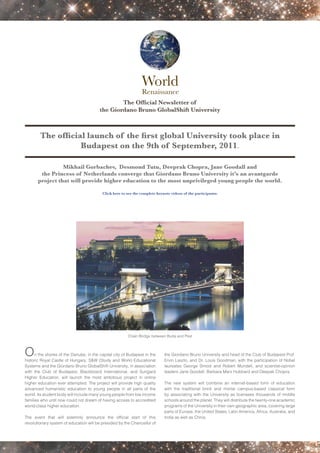 The Official Newsletter of
                                         the Giordano Bruno GlobalShift University



        The official launch of the first global University took place in
                   Budapest on the 9th of September, 2011.

                 Mikhail Gorbachev, Desmond Tutu, Deeprak Chopra, Jane Goodall and
        the Princess of Netherlands converge that Giordano Bruno University it’s an avantgarde
       project that will provide higher education to the most unprivileged young people the world.

                                          Click here to see the complete keynote videos of the participants:




                                                        Chain Bridge between Buda and Pest



O     n the shores of the Danube, in the capital city of Budapest in the
historic Royal Castle of Hungary, S&W (Study and Work) Educational
                                                                             the Giordano Bruno University and head of the Club of Budapest Prof.
                                                                             Ervin Laszlo, and Dr. Louis Goodman, with the participation of Nobel
Systems and the Giordano Bruno GlobalShift University, in association        laureates George Smoot and Robert Mundell, and scientist-opinion
with the Club of Budapest, Blackboard International, and Sungard             leaders Jane Goodall, Barbara Marx Hubbard and Deepak Chopra.
Higher Education, will launch the most ambitious project in online
higher education ever attempted. The project will provide high quality       The new system will combine an internet-based form of education
advanced humanistic education to young people in all parts of the            with the traditional brick and mortar campus-based classical form
world. Its student body will include many young people from low income       by associating with the University as licensees thousands of middle
families who until now could not dream of having access to accredited        schools around the planet. They will distribute the twenty-one academic
world-class higher education.                                                programs of the University in their own geographic area, covering large
                                                                             parts of Europe, the United States, Latin America, Africa, Australia, and
The event that will solemnly announce the official start of this             India as well as China.
revolutionary system of education will be presided by the Chancellor of
 