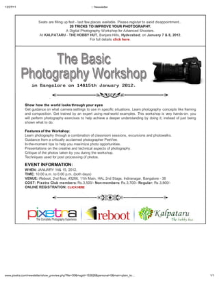 12/27/11 ::: Newsletter
1/1www.pixetra.com/newsletter/show_preview.php?file=30&msgid=153826&personal=0&main=plain_te
S - . P ..
20 TRICKS TO IMPROVE YOUR PHOTOGRAPHY.
A D P W A S .
A KALPATARU - THE HOBBY HUT, B H , H derabad; Januar 7 & 8, 2012.
F click he e.
.
Sho ho the orld looks through our e es
G . L
. G - . T - :
,
.
Features of the Workshop:
L , .
G P V .
I - - .
P .
C .
T .
EVENT INFORMATION:
WHEN: JANUARY 14& 15, 2012.
TIME: 10:00 . . 6:00 . . ( )
VENUE: R , 2 , #3266, 11 M , HAL 2 S , I , B - 38
COST: Pi etra Club members: R .3,500/- Non-members: R .3,700/- Regular: R .3,800/-
ONLINE REGISTRATION: CLICK HERE
 