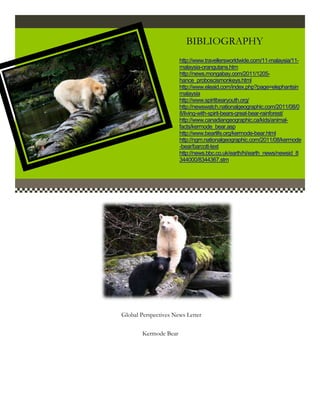 BIBLIOGRAPHY
                       http://www.travellersworldwide.com/11-malaysia/11-
                       malaysia-orangutans.htm
                       http://news.mongabay.com/2011/1205-
                       hance_proboscismonkeys.html
                       http://www.eleaid.com/index.php?page=elephantsin
                       malaysia
                       http://www.spiritbearyouth.org/
                       http://newswatch.nationalgeographic.com/2011/08/0
                       8/living-with-spirit-bears-great-bear-rainforest/
                       http://www.canadiangeographic.ca/kids/animal-
                       facts/kermode_bear.asp
                       http://www.bearlife.org/kermode-bear.html
                       http://ngm.nationalgeographic.com/2011/08/kermode
                       -bear/barcott-text
                       http://news.bbc.co.uk/earth/hi/earth_news/newsid_8
                       344000/8344367.stm




Global Perspectives News Letter

        Kermode Bear
 