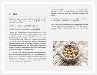 Accordingly the RBI has issued a circular on January 13, 2012 to
                                                                         allow QFIs to purchase on repatriation basis equity shares of Indian

FEMA                                                                     companies subject the terms and conditions specified in the
                                                                         circular.

Qualified Foreign Investors allowed to invest directly in Indian         Further SEBI has also allowed investment by QFIs vide its Circular
equity market – Scheme for Investment by Qualified Foreign               No. CIR/ IMD/FII&C/3/2012 dated January 13, 2012
Investors in equity shares
                                                                         The QFIs shall include individuals, groups or associations, resident in
Press Release dated January, 1st 2012 issued by GOI                      a foreign country which is compliant with FATF and that is a
                                                                         signatory to IOSCO’s multilateral MoU. QFIs do not include FII/sub-
A. P. (DIR Series) Circular No. 66 dated January 13, 2012
                                                                         accounts.
Presently, only FIIs/sub-accounts and Non-Resident Indians (NRIs)
are allowed to directly invest in Indian equity market. In this
arrangement, a large number of foreign investors termed as
Qualified Foreign Investors (QFIs – defined to mean non-resident
investors, other than SEBI registered FIIs and SEBI registered FVCIs,
who meet the KYC requirements of SEBI), in particular, a large set of
diversified individual foreign nationals who are desirous of investing
in Indian equity market do not have direct access to Indian equity
market. In the absence of availability of direct route, many QFIs find
difficulties in investing in Indian equity market.

As a first step in this direction, QFIs have been permitted direct
access to Indian Mutual Funds schemes. As a next logical step, the
Government of India (GOI) has now been decided to allow QFIs to
directly invest in Indian equity market in order to widen the class of
investors, attract more foreign funds and reduce market volatility
and to deepen the Indian capital market.
 