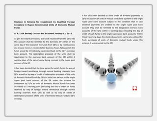 It has also been decided to allow credit of dividend payments to
                                                                        QFIs on account of units of mutual funds held by them to the single
Revision in Scheme for Investment by Qualified Foreign                  rupee pool bank account subject to the condition that in case
Investors in Rupee Denominated Units of Domestic Mutual                 dividend payments are credited to the single rupee pool bank
Funds                                                                   account they shall be remitted to the designated overseas bank
                                                                        accounts of the QFIs within 5 working days (including the day of
A. P. (DIR Series) Circular No. 66 dated January 13, 2012               credit of such funds to the single rupee pool bank account). Within
                                                                        these 5 working days, the dividend payments can be also utilized for
As per the extant provisions, the funds received from the QFIs into
                                                                        fresh purchases of units of domestic mutual funds under this
this account shall be remitted to the domestic MF either on the
                                                                        scheme, if so instructed by the QFI.
same day of the receipt of the funds from QFIs or by next business
day in case money is received after business hours, failing which the
funds would be immediately repatriated back to the QFI’s overseas
bank account. The redemption proceeds of the units shall be
repatriated to the overseas bank account of the QFI within 2
working days of the same having being received in the rupee pool
account of the DP.

It has been decided that the time period for which funds (by way of
foreign inward remittance through normal banking channels from
QFIs as well as by way of credit of redemption proceeds of the units
of domestic Mutual Funds by QFIs in India) can be kept in the single
rupee pool bank account of the DP under the scheme for
investment by QFIs in units of domestic Mutual Funds has been
increased to 5 working days (including the day of credit of funds
received by way of foreign inward remittance through normal
banking channels from QFIs as well as by way of credit of
redemption proceeds of the units of domestic Mutual Funds by QFIs
in India).
 