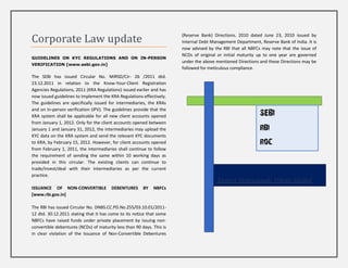Corporate Law update                                                   (Reserve Bank) Directions, 2010 dated June 23, 2010 issued by
                                                                       Internal Debt Management Department, Reserve Bank of India. It is
                                                                       now advised by the RBI that all NBFCs may note that the issue of
                                                                       NCDs of original or initial maturity up to one year are governed
GUIDELINES ON KYC REGULATIONS AND ON IN-PERSON
                                                                       under the above mentioned Directions and these Directions may be
VERIFICATION [www.sebi.gov.in]
                                                                       followed for meticulous compliance.
The SEBI has issued Circular No. MIRSD/Cir- 26 /2011 dtd.
23.12.2011 in relation to the Know-Your-Client Registration
Agencies Regulations, 2011 (KRA Regulations) issued earlier and has
now issued guidelines to implement the KRA Regulations effectively.
The guidelines are specifically issued for intermediaries, the KRAs
and on In-person verification (IPV). The guidelines provide that the
KRA system shall be applicable for all new client accounts opened                                           SEBI
from January 1, 2012. Only for the client accounts opened between
January 1 and January 31, 2012, the intermediaries may upload the                                           RBI
KYC data on the KRA system and send the relevant KYC documents
to KRA, by February 15, 2012. However, for client accounts opened                                           ROC
from February 1, 2011, the intermediaries shall continue to follow
the requirement of sending the same within 10 working days as
provided in this circular. The existing clients can continue to
trade/invest/deal with their intermediaries as per the current
practice.
                                                                                       Taxpert Professionals Private Limited
ISSUANCE OF NON-CONVERTIBLE             DEBENTURES      BY   NBFCs
[www.rbi.gov.in]

The RBI has issued Circular No. DNBS.CC.PD.No.255/03.10.01/2011-
12 dtd. 30.12.2011 stating that it has come to its notice that some
NBFCs have raised funds under private placement by issuing non-
convertible debentures (NCDs) of maturity less than 90 days. This is
in clear violation of the Issuance of Non-Convertible Debentures
 