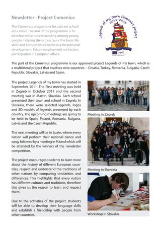 Newsletter - Project Comenius
The Comenius programme focuses on school
education. The aim of the programme is to
develop better understanding among young
people, helping them to acquire the basic life
skills and competences necessary for personal
development, future employment and active
participation in European affairs.

The part of the Comenius programme is our approved project Legends of my town, which is
a multilateral project that involves nine countries – Croatia, Turkey, Romania, Bulgaria, Czech
Republic, Slovakia, Latvia and Spain.

The project Legends of my town has started in
September 2011. The First meeting was held
in Zagreb in October 2011 and the second
meeting was in Martin, Slovakia. Each school
presented their town and school in Zagreb. In
Slovakia, there were selected legends, logos
and 3D models of legends presented by each
country. The upcoming meetings are going to         Meeting in Zagreb
be held in Spain, Poland, Romania, Bulgaria,
Latvia and the Czech Republic.

The next meeting will be in Spain, where every
nation will perform their national dance and
song, followed by a meeting in Poland which will
be attended by the winners of the newsletter
competition.

The project encourages students to learn more
about the history of different European coun-
tries, respect and understand the traditions of     Meeting in Slovakia
other nations by comparing similarities and
differences. This highlights that every nation
has different cultures and traditions, therefore
this gives us the reason to learn and respect
them.

Due to the activities of the project, students
will be able to develop their language skills
and establish a friendship with people from
other countries.                                    Workshop in Slovakia
 