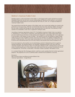 Baldwin’s American Fodder Cutter
Standing against a wall in the kitchen of the Adobe is a four-legged, half wooden and half iron machine.
Standing at about four feet tall and a curious-looking thing, the function of this machine is not immedi-
ately discernible. Raised letters on its iron head read: Pat’d July 30, 1867, No. 10 Improved Baldwin’s
American Fodder Cutter.

Our research discovered that the purpose of the fodder cutter was to assure that nothing was wasted in the
production of corn processing. After the corn had already been harvested, shucked, shelled, and ground,
the corn stalks would be put through the cutter and ground down for cattle feed. The efficiency of this
machine was remarkable, a time saver as opposed to cutting by hand.

According to American Agriculturist, dated 1877, The Baldwin American Fodder Cutter was made by
C. Pierpont & Co. in New Haven, Connecticut. This particular model was a major improvement upon
previous models because the knives in the machine were designed in a spiral shape and “cut in opposition
to an iron plate, in the manner of a pair of shears.” The machine was also self-feeding; its largest model
could cut up to two tons of fodder in an hour. The size of our machine was capable of cutting about 110
pounds of fodder per hour. This meant major food production in a short period of time with fewer hands
to do the work, and allowed more cows to be fed, which in turn became more food for humans to eat.

Even more impressive, this machine was invented during a period of substantial growth in regards to
farming technology. The farming industry was decidedly expanding and there were more and more
American mouths to feed. However, there were still major setbacks in 1867. Utilizing horses was the only
means of quickening the pace of harvesting, as the steam tractor had only just been invented and was not
in widespread use. At the time, it took about 75-90 hours of labor to produce 100 bushels of corn.

It is certainly fitting that The Dominguez family would have used a machine like this for their agricultural
purposes. The propensity for corn in California made a machine like the Baldwin a necessity.

Resources:
http://inventors.about.com/library/inventors/blfarm1.htm
American Agriculturist – Google Books




                                     Baldwin Food Fodder
 
