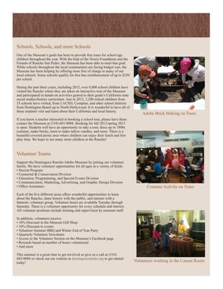 Schools, Schools, and more Schools
One of the Museum’s goals has been to provide free tours for school age
children throughout the year. With the help of the Norris Foundation and the
Friends of Rancho San Pedro, the Museum has been able to meet that goal.
While schools throughout the local communities are facing budget cuts, the
Museum has been helping by offering tours free of charge to many of our
local schools. Some schools qualify for free bus reimbursement of up to $250
per school.

During the past three years, including 2012, over 8,000 school children have
visited the Rancho where they are taken an interactive tour of the Museum
and participated in hands-on activities geared to their grade’s California state
social studies/history curriculum. Just in 2012, 3,200 school children from
35 schools have visited, from LAUSD, Compton, and other school districts
from Huntington Beach up to North Hollywood. It is wonderful to have all of
these students visit and learn about their California and local history.
                                                                                       Adobe Brick Making on Tours
If you know a teacher interested in booking a school tour, please have them
contact the Museum at (310) 603-0088. Booking for fall 2012/spring 2013
is open. Students will have an opportunity to take a tour, dress up in 1800s
costume, make bricks, learn to make tallow candles, and more. There is a
beautiful covered picnic area where children can enjoy their lunch and free
play time. We hope to see many more children at the Rancho!



Volunteer Teams
Support the Dominguez Rancho Adobe Museum by joining our volunteer
family. We have volunteer opportunities for all ages in a variety of fields:
• Docent Program
• Curatorial & Conservation Division
• Education, Programming, and Special Events Division
• Communication, Marketing, Advertising, and Graphic Design Division
• Office Assistance                                                                      Costume Activity on Tours
Each of the five different areas offers wonderful opportunities to learn
about the Rancho, share history with the public, and interact with a
fantastic volunteer group. Volunteer hours are available Tuesday through
Saturday. There is a volunteer opportunity for every schedule and interest.
All volunteer positions include training and supervision by museum staff.

In addition, volunteers receive:
• 10% Discount in the Museum Gift Shop
• 10% Discount to events
• Volunteer Summer BBQ and Winter End of Year Party
• Quarterly Volunteer Newsletter
• Access to the Volunteer Section on the Museum’s Facebook page
• Rewards based on number of hours volunteered
• And more

This summer is a great time to get involved so give us a call at (310)
603-0088 or check out our website at dominguezrancho.org to get started
today!                                                                             Volunteers working in the Carson Room
 