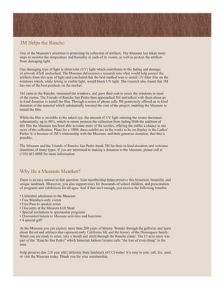 3M Helps the Rancho
One of the Museum’s priorities is protecting its collection of artifacts. The Museum has taken many
steps to monitor the temperature and humidity in each of its rooms, as well as protect the artifacts
from damaging light.

One damaging type of light is ultraviolet (UV) light which contributes to the fading and damage
of artwork if left unchecked. The Museum did extensive research into what would help protect the
artifacts from this type of light and concluded that the best method was to install UV filter film on the
windows which, while letting in visible light, would block UV light. The research also found that 3M
has one of the best products on the market.

3M came to the Rancho, measured the windows, and gave their cost to cover the windows in most
of the rooms. The Friends of Rancho San Pedro then approached 3M and talked with them about an
in-kind donation to install the film. Through a series of phone calls 3M generously offered an in-kind
donation of the material which substantially lowered the cost of the project, enabling the Museum to
install the film.

While the film is invisible to the naked eye, the amount of UV light entering the rooms decreases
substantially, up to 98%, which in return protects the collection from fading.With the addition of
this film the Museum has been able to rotate more of the textiles, offering the public a chance to see
more of the collection. Plans for a 1800s dress exhibit are in the works to be on display in the Ladies’
Parlor. It is because of 3M’s relationship with the Museum, and their generous donation, that this is
possible.

The Museum and the Friends of Rancho San Pedro thank 3M for their in-kind donation and welcome
donations of many types. If you are interested in making a donation to the Museum, please call at
(310) 603-0088 for more information.



Why Be a Museum Member?
There is an easy answer to that question. Your membership helps preserve this historical, beautiful, and
unique landmark. Moreover, you also support tours for thousands of school children, and presentation
of programs and exhibitions for all ages. And if that isn’t enough, you receive the following benefits:

• Unlimited admission to the Museum
• Free Members-only events
• Free Pass to speaker series
• Discounts at the Museum Gift Shop
• Special invitations to spectacular programs
• Discounted tickets to Museum activities and functions
• A special gift!

At the Museum you can explore more than 200 years of history. Wander through the galleries and learn
about the art and artifacts that represent early California life and the history of the Dominguez family.
When you are ready to relax, take a breath and stroll through the Rancho estate. The 17-acre oasis was
part of the “Rancho San Pedro” which historian Judson Grenier calls “the font of everything” in the
area.

Help preserve this 228 year old California State landmark (#152) today! It’s easy to join: call, fax, mail,
or visit the Museum today. Thank you for your membership.
 