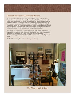 Museum Gift Shop in the Museum AND Online
We have many beautiful and unique items in our gift shop, located next to the Early
Bird and Aviation rooms in the Museum. There are items for children and adults, and we
feature many custom items. The jewelry is custom-made for the gift shop and cannot be
found anywhere else! The beautiful wood pieces featured in the gift shop are made by
one of our own very talented volunteers Frank Bennett and the Dominguez coloring book
was designed, drawn, and written by two other very talented volunteers Kathleen Rabago
and Joanie Harmon. The holiday note cards were created by volunteer Daniel V. Chavez
and later this summer we will be featuring his photography note card set.

In addition to our custom items, we have coloring books, gifts, puzzles, balsa planes,
mugs, and 4, yes 4 different types of shirts all featuring our Adobe pride. Music and CDs
by Camino Rio, performing this August, can also be purchased in the shop.
There are so many great items to purchase and if you cannot make it to the shop, we are
online!

Check out the museum gift shop at www.dominguezrancho.org.




                                         The Museum Gift Shop
 