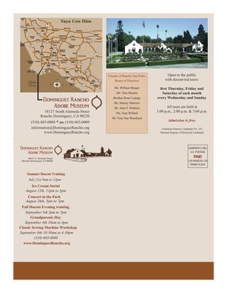 Friends of Rancho San Pedro          Open to the public
                                                 Board of Directors             with docent-led tours:

                                                Mr. William Barger
                                                 Mr. Tom Huston              Saturday of each month
                                               Brother Rene Lepage        every Wednesday and Sunday
                                                Mr. Manny Marrero
                                                Mr. John F. Watkins             All tours are held at
              18127 South Alameda Street         Ms. Jean Willard
                                                                          1:00 p.m., 2:00 p.m. & 3:00 p.m.
            Rancho Dominguez, CA 90220
                                              Mr. Tom Van Woerkum
      (310) 603-0088 • fax (310) 603-0009                                          Admission is free.
      information@DominguezRancho.org                                        California Historic Landmark No. 152
              www.DominguezRancho.org                                       National Register of Historical Landmark




                                                                                                      NONPROFIT ORG
                                                                                                       U.S. POSTAGE
                                                                                                          PAID
                                                                                                     LOS ANGELES, CA
                                                                                                      PERMIT # 2016


    Summer Docent Training
     July 21st 9am to 12pm
      Ice Cream Social
   August 12th, 12pm to 3pm
    Concert in the Park
   August 26th, 5pm to 7pm
 Fall Docent Evening training
   September 5th 5pm to 7pm
       Grandparents Day
   September 8th 10am to 4pm
Classic Sewing Machine Workshop
September 8th 10:30am to 4:30pm
         (310) 603-0088
  www.DominguezRancho.org
 