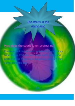 .


                     The effects of the
                        ozone hole




How does the ozone layer protect us?
It makes condition on earth suitable for living things,
traps energy from the sun, keeps earth warm, and
protects living things from dangerous radiation that
comes from the sun.




                               Up
 