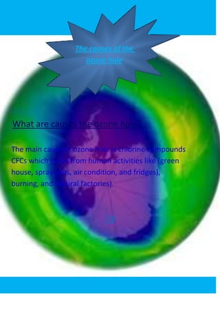 The causes of the
                     ozone hole




What are causes the ozone hole?

The main cause of ozone hole is chlorine compounds
CFCs which come from human activities like (green
house, spray cans, air condition, and fridges),
burning, and natural factories).



                          Up
 