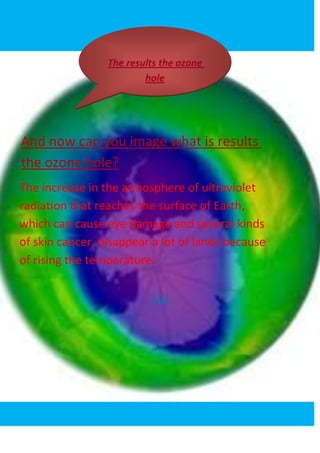 The results the ozone
                         hole




And now can you image what is results
the ozone hole?
The increase in the atmosphere of ultraviolet
radiation that reaches the surface of Earth,
which can cause eye damage and several kinds
of skin cancer, disappear a lot of lands because
of rising the temperature.

                          Up
 