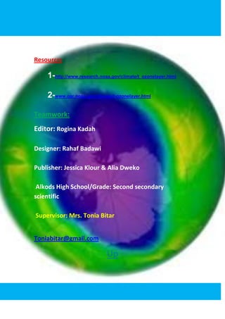 Resourcrs

    1-http://www.research.noaa.gov/climate/t_ozonelayer.html

    2-www.oar.noaa.gov/climate/t-ozonelayer.html

Teamwork:
Editor: Rogina Kadah

Designer: Rahaf Badawi

Publisher: Jessica Klour & Alia Dweko

 Alkods High School/Grade: Second secondary
scientific

Supervisor: Mrs. Tonia Bitar


Toniabitar@gmail.com

                             Up
 