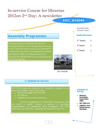 In-service Course for librarian
2012on 2 nd Day: A newsletter
                                                                   ZIET, MYSORE

                                                                              Newsletter Date
                                                                              Volume 1, Issue 1


Assembly Programme                                                            Inside this issue:


                                                                              2nd Session          2
The programme on 29.08.2012 started with
morning assembly by S. R. Ranganathan Group at                                3rd Session          2

9 A.M. After that Onam Festival was celebrated by
                                                                              4th Session          2
a traditional song and sweet distribution to all the
participants. Video on traditional dance was
shown by Mr. Mujib Rahima, our resource person
from KV Kanjikode.




                                                            ZIET, MYSORE




                    1st SESSION OF THE DAY


    At 9.30 the session was started by Mr. Vernekar (co-ordinator of our
                                                                              Highlights of
    course) he introduce 3 topics in his session
                                                                              the day:
       1. National Knowledge Commission 2005.
       2. NCF 2005 and                                                           National
       3. UNESCO/ IFLA School Library Manifesto.                                  Knowledge
                                                                                  Commission
                                                                                  2005.
               In this he enlightened us on knowledge dissemination from
                                                                                 NCF 2005 and
    one source to another. Libraries as gateways to knowledge,
                                                                                 UNESCO/ IFLA
    recommendations and modernizing library management. The whole                 School Library
    lecture was very informative, interesting and resourceful to all of us.       Manifesto




                                                   1
 