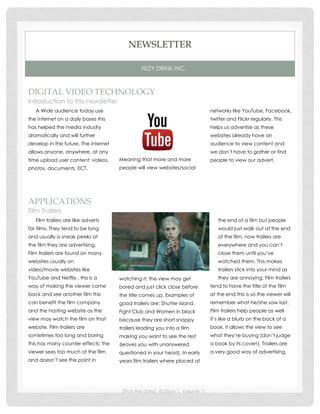 NEWSLETTER

                                                FIZZY DRINK INC.



DIGITAL VIDEO TECHNOLOGY
Introduction to this newsletter
   A Wide audience today use                                                   networks like YouTube, Facebook,
the internet on a daily bases this                                             twitter and Flickr regularly. This
has helped the media industry                                                  helps us advertise as these
dramatically and will further                                                  websites already have an
develop in the future. The internet                                            audience to view content and
allows anyone, anywhere, at any                                                we don’t have to gather or find
time upload user content; videos,     Meaning that more and more               people to view our advert.
photos, documents, ECT.               people will view websites/social




APPLICATIONS
Film Trailers
   Film trailers are like adverts                                                 the end of a film but people
for films. They tend to be long                                                   would just walk out at the end
and usually a sneak peeks at                                                      of the film, now trailers are
the film they are advertising.                                                    everywhere and you can’t
Film trailers are found on many                                                   close them until you’ve
websites usually on                                                               watched them. This makes
video/movie websites like                                                         trailers stick into your mind as
YouTube and Netflix , this is a       watching it; the view may get               they are annoying. Film trailers
way of making the viewer come         bored and just click close before        tend to have the title of the film
back and see another film this        the title comes up. Examples of          at the end this is so the viewer will
can benefit the film company          good trailers are: Shutter Island,       remember what he/she saw last.
and the hosting website as the        Fight Club and Women in black            Film trailers help people as well
view may watch the film on that       because they are short snappy            it’s like a blurb on the back of a
website. Film trailers are            trailers leading you into a film         book, it allows the view to see
sometimes too long and boring         making you want to see the rest          what they’re buying (don’t judge
this has many counter-effects; the    (leaves you with unanswered              a book by its cover!). Trailers are
viewer sees too much of the film      questioned in your head). In early       a very good way of advertising.
and doesn’t see the point in          years film trailers where placed at




                                       [Pick the date] [Edition 1, Volume 1]
 