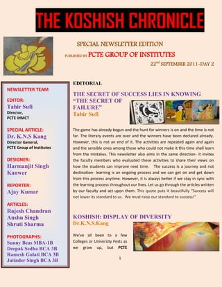 THE KOSHISH CHRONICLE
                                 SPECIAL NEWSLETTER EDITION
                           PUBLISHED BY   PCTE GROUP OF INSTITUTES
                                                                           22nd SEPTEMBER 2011-DAY 2


                               EDITORIAL
NEWSLETTER TEAM
                               THE SECRET OF SUCCESS LIES IN KNOWING
EDITOR:                        “THE SECRET OF
Tahir Sufi                     FAILURE”
Director,                      Tahir Sufi
PCTE IHMCT

SPECIAL ARTICLE:               The game has already begun and the hunt for winners is on and the time is not
Dr. K.N.S Kang                 far. The literary events are over and the winners have been declared already.
Director General,              However, this is not an end of it. The activities are repeated again and again
PCTE Group of Institutes       and the sensible ones among those who could not make it this time shall learn
                               from the mistakes. This newsletter also aims in the same direction- it invites
DESIGNER:                      the faculty members who evaluated these activities to share their views on
Harmanjit Singh                how the students can improve next time. The success is a journey and not
Kanwer                         destination- learning is an ongoing process and we can get on and get down
                               from this process anytime. However, it is always better if we stay in sync with
REPORTER:                      the learning process throughout our lives. Let us go through the articles written
Ajay Kumar                     by our faculty and act upon them. This quote puts it beautifully “Success will
                               not lower its standard to us. We must raise our standard to success!”
ARTICLES:
Rajesh Chandran
Anshu Singh                    KOSHISH: DISPLAY OF DIVERSITY
Shruti Sharma                  Dr.K.N.S.Kang

PHOTOGRAPHS:                   We've all been to a few
Sunny Beas MBA-1B              Colleges or University Fests as
Deepak Sedha BCA 3B            we grow up, but PCTE
Ramesh Gulati BCA 3B
                                                         1
Jatinder Singh BCA 3B
 