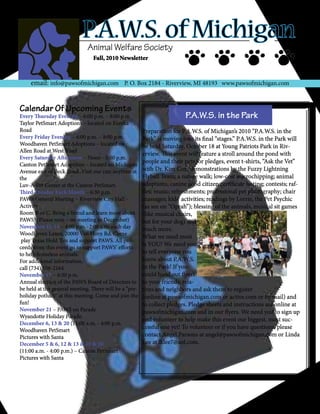 P.A.W.S. of Michigan
                              Animal Welfare Society
                                Fall, 2010 Newsletter



     email: info@pawsofmichigan.com P. O. Box 2184 - Riverview, MI 48193 www.pawsofmichigan.com


Calendar Of Upcoming Events
Every Thursday Evening – 6:00 p.m. – 8:00 p.m.                            P.A.W.S. in the Park
Taylor PetSmart Adoptions – located on Eureka
Road                                                    Preparation for P.A.W.S. of Michigan’s 2010 “P.A.W.S. in the
Every Friday Evening – 6:00 p.m. – 8:00 p.m.            Park” is moving into its final “stages.” P.A.W.S. in the Park will
Woodhaven PetSmart Adoptions – located on               be held Saturday, October 18 at Young Patriots Park in Riv-
Allen Road at West Road
                                                        erview. This event will feature a stroll around the pond with
Every Saturday Afternoon – Noon - 3:00 p.m.
Canton PetSmart Adoptions – located on Michigan
                                                        people and their pets for pledges, event t-shirts, “Ask the Vet”
Avenue east of Beck Road. Visit our cats anytime at     with Dr. Kim Cox, demonstrations by the Fuzzy Lightning
the                                                     Flyball Team; a nature walk; low-cost microchipping; animal
Luv-A-Pet Center at the Canton PetSmart.                adoptions; canine good citizen certificate testing; contests; raf-
Third Tuesday Each Month – 6:30 p.m.                    fles; music; refreshments; professional pet photography; chair
PAWS General Meeting – Riverview City Hall –            massages; kids’ activities; readings by Lorrie, the Pet Psychic
Activity                                                (as see on “Oprah”); blessing of the animals, musical sit games
Room B or C. Bring a friend and learn more about        (like musical chairs,
PAWS! (Please note – no meeting in December)            but for your dog) and
November 12-14 – 4:00 p.m.–2:00 a.m. each day           much more.
Woodhaven Lanes, 20000 Van Horn Rd. Come
                                                        What we need most
 play Texas Hold ‘Em and support PAWS. All pro-
ceeds from this event go to support PAWS’ efforts
                                                        is YOU! We need you
to help homeless animals.                               to tell everyone you
For additional information,                             know about P.A.W.S.
call (734) 556-2164.                                    in the Park! If you
November 17 – 6:30 p.m.                                 could hand out flyers
Annual election of the PAWS Board of Directors to       to your friends, rela-
be held at the general meeting. There will be a “pre-   tives and neighbors and ask them to register
holiday potluck” at this meeting. Come and join the     (online at pawsofmichigan.com or active.com or by mail) and
fun!                                                    to collect pledges. Pledge sheets and instructions are online at
November 21 – PAWS on Parade                            pawsofmichigan.com and in our flyers. We need you to sign up
Wyandotte Holiday Parade.
                                                        and volunteer to help make this event our biggest, most suc-
December 6, 13 & 20 (11:00 a.m. - 4:00 p.m.
Woodhaven PetSmart
                                                        cessful one yet! To volunteer or if you have questions, please
Pictures with Santa                                     contact Angel Parsons at angel@pawsofmichigan.com or Linda
December 5 & 6, 12 & 13 & 19 & 20                       Lee at lklee7@aol.com.
(11:00 a.m. - 4:00 p.m.) – Canton PetSmart
Pictures with Santa
 